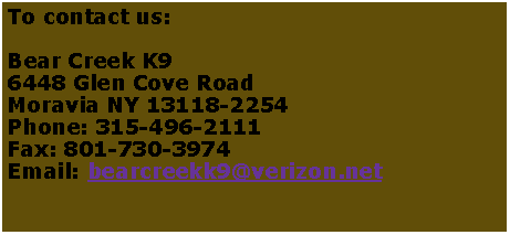 Text Box: To contact us:Bear Creek K9
6448 Glen Cove Road
Moravia NY 13118-2254
Phone: 315-496-2111
Fax: 801-730-3974
Email: bearcreekk9@verizon.net
